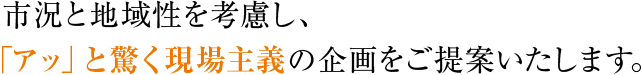 市況と地域性を考慮し、「アッ」と驚く現場主義の企画をご提案いたします。