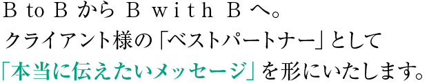 B to BからB with Bへ。クライアント様の「ベストパートナー」として「本当に伝えたいメッセージ」を形にいたします。